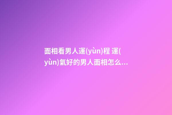 面相看男人運(yùn)程 運(yùn)氣好的男人面相怎么樣